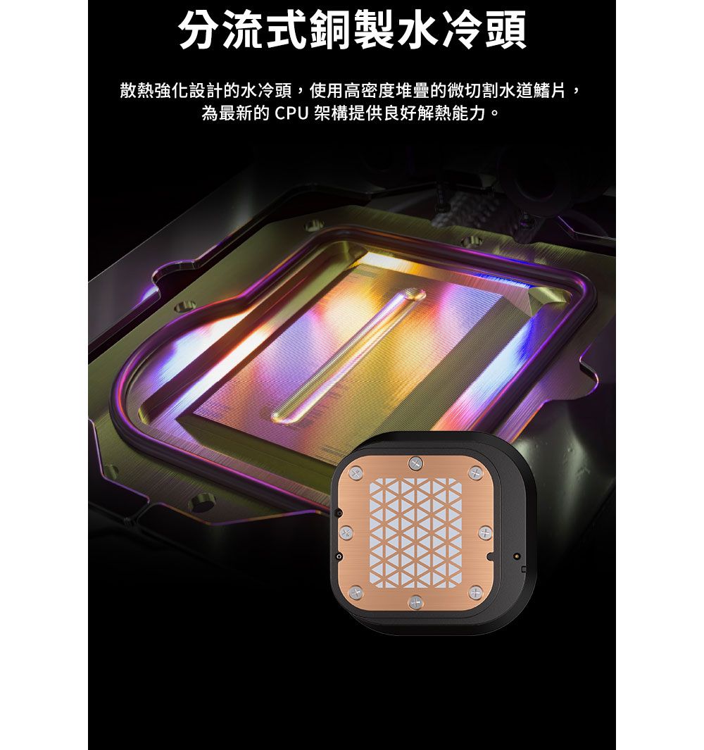 分流式銅製水冷頭散熱強化設計的水冷頭,使用高密度堆疊的微切割水道鰭片,為最新的CPU 架構提供良好解熱能力。