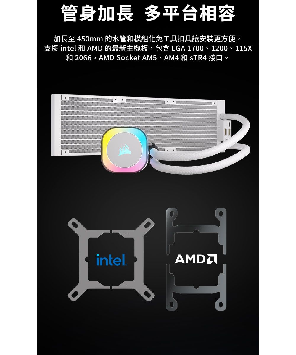 管身加長 多平台相容加長至 450mm 的水管和模組化免工具扣具讓安裝更方便,支援 intel 和 AMD 的最新主機板,包含LGA 1700、1200、115X和 2066,AMD Socket AM5、AM4 和  接口。intel.HT