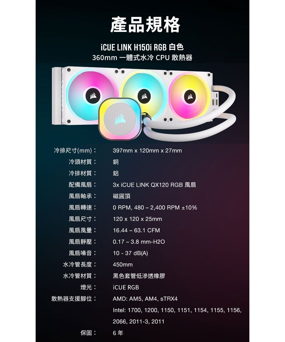 產品規格 LINK H15i RGB 白色360mm 一體式水冷 CPU散熱器冷排尺寸(mm)397mm x 120mmx27mm冷頭材質:冷排材質:配備風扇:風扇軸承:銅鋁  LINK QX120 RGB 風扇磁圓頂風扇轉速:風扇尺寸:風扇風量:風扇靜壓:風扇噪音:水冷管長度:0 RPM, 480−2,400 RPM ±10%120 x 120 x 25mm16.44−63.1 CFM0.17-3.8mm-H2O10 - 37 dB(A)450mm水冷管材質:黑色套管低滲透橡膠燈光:iCUE RGB散熱器支援腳位:AMD: AM5, AM4, STRX4Intel: 1700, 1200, 1150, 1151, 1154, 1155, 1156,2066, 2011-3, 2011保固:6年