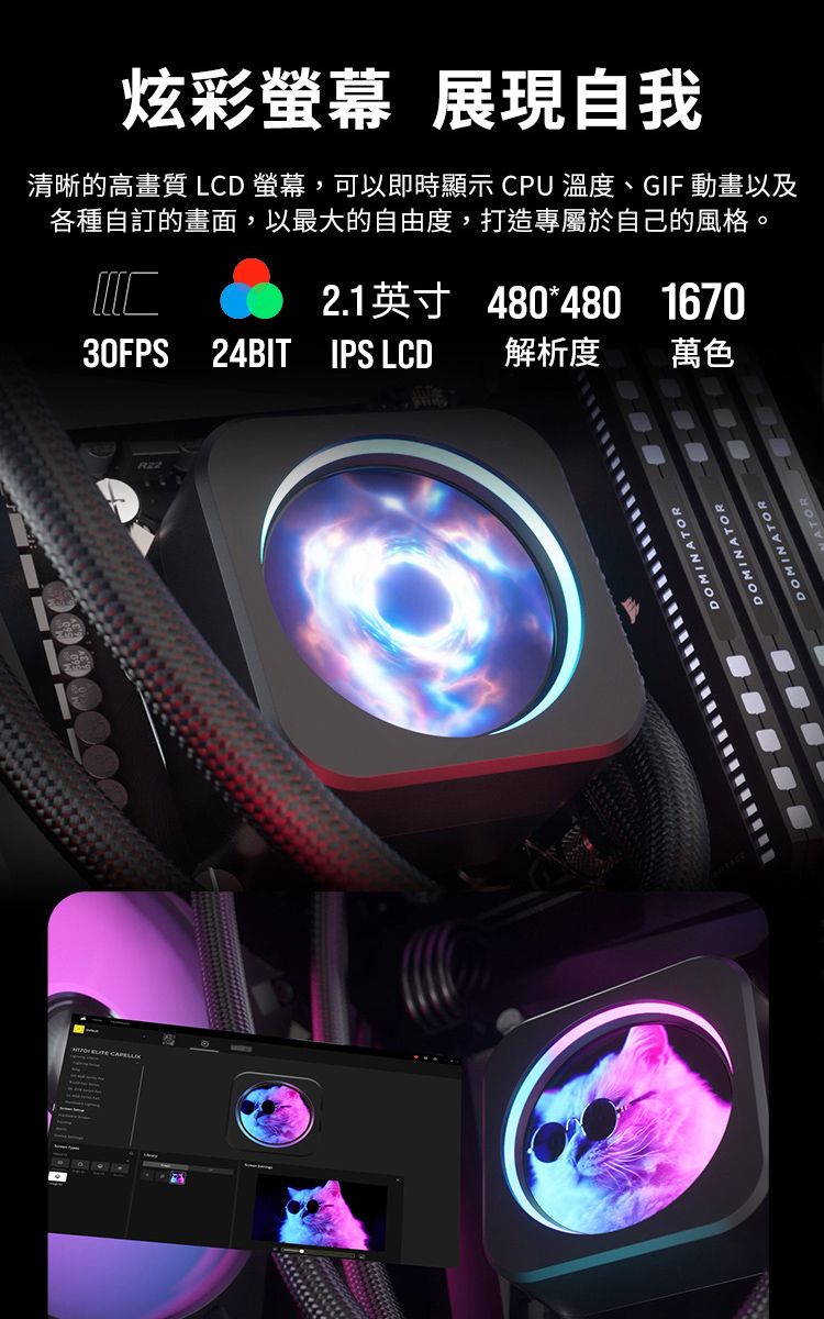 炫彩 展現自我清晰的高畫質 LCD 螢幕,可以即時顯示 CPU 溫度、GIF 動畫以及各種自訂的畫面,以最大的自由度,打造專屬於自己的風格。2.1英寸 480*480 167030FPS 24BIT IPS LCD解析度萬色DOMINATORDOMINATORDOMINATORATOR