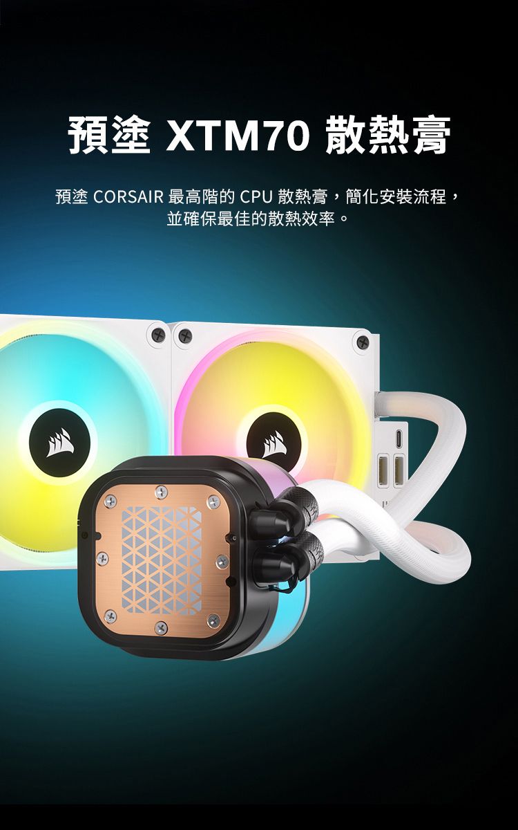 預塗 XTM70 散熱膏預塗 CORSAIR 最高階的CPU 散熱膏,簡化安裝流程,並確保最佳的散熱效率。