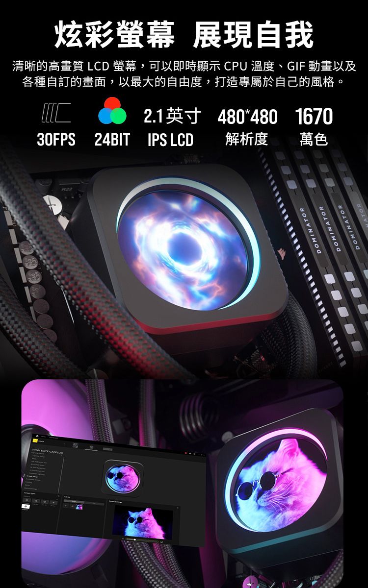 炫彩螢幕 展現自我清晰的高畫質 LCD 螢幕,可以即時顯示 CPU 溫度、GIF 動畫以及各種自訂的畫面,以最大的自由度,打造專屬於自己的風格。2.1英寸480*480167030FPS 24BIT IPS LCD解析度 萬色R22DOMINATORDOMINATORDOMINATOR
