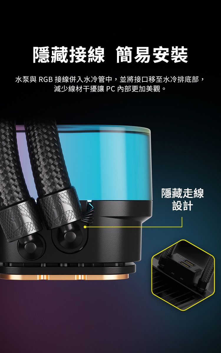 隱藏接線 簡易安裝水泵與 RGB 接線併入水冷管中,並將接口移至水冷排底部,減少線材干擾讓 PC內部更加美觀。隱藏走線設計