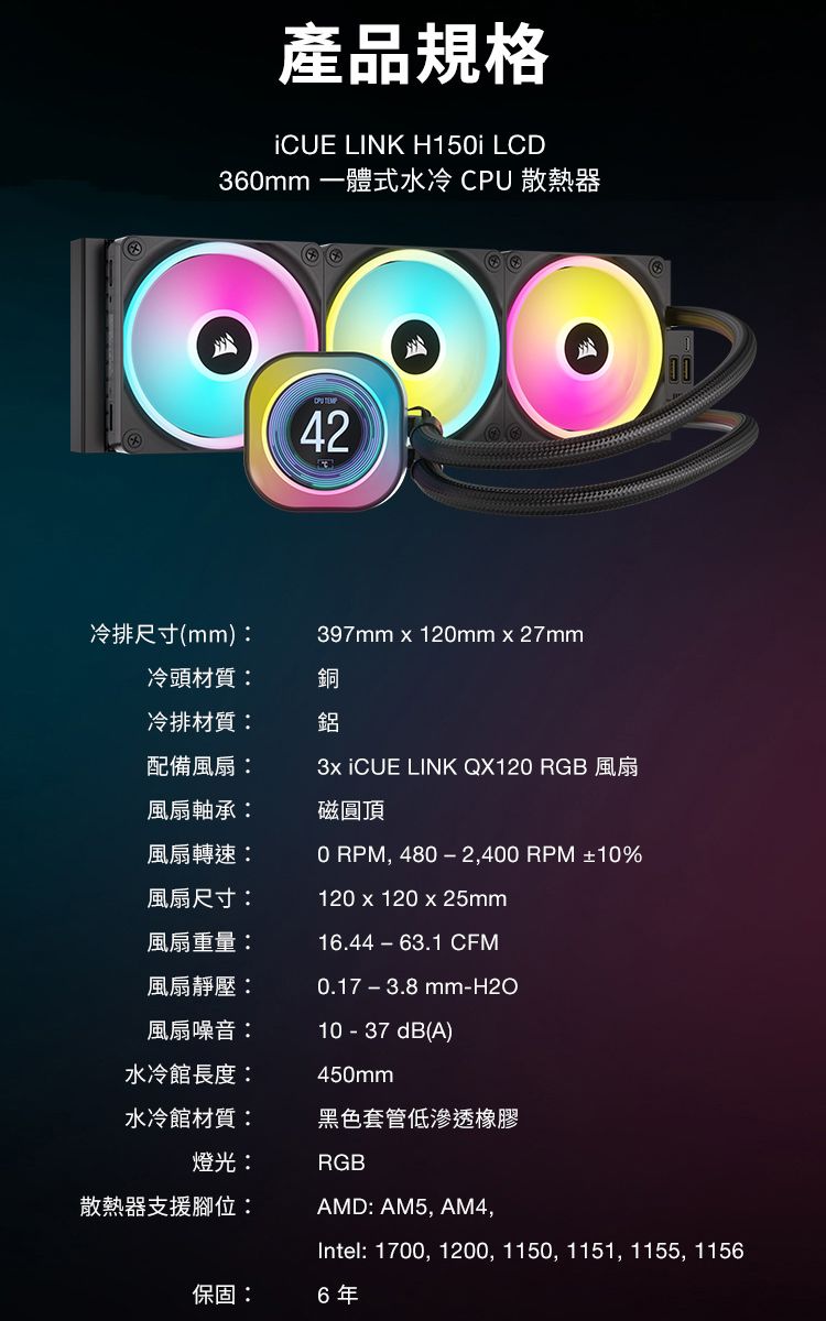 產品規格 LINK H15i LCD360mm 一體式水冷 CPU 散熱器42冷排尺寸(mm):397mm  120mmx27mm冷頭材質:冷排材質:銅鋁配備風扇:3x iCUE LINK QX120 RGB 風扇風扇軸承:風扇轉速:風扇尺寸:風扇重量:風扇靜壓:風扇噪音:水冷館長度:水冷館材質:磁圓頂0 RPM, 480−2,400 RPM ±10%120 x 120 x 25mm16.44-63.1 CFM0.17-3.8mm-H2O10 - 37dB(A)450mm黑色套管低滲透橡膠燈光:RGB散熱器支援腳位:AMD: AM5, AM4,Intel: 1700, 1200, 1150, 1151, 1155, 1156保固:6年