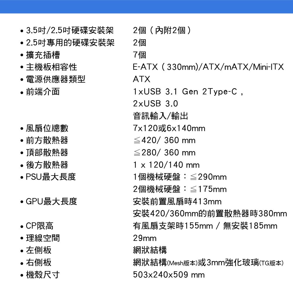 35/2.5吋硬碟安裝架2個(內附2個).2.5吋專用的硬碟安裝架2個擴充插槽7個主機板相容性電源供應器類型前端介面風扇位總數前方散熱器頂部散熱器後方散熱器PSU最大長度E-ATX(330)/ATX/mATX/Mini-ITXATX1USB 3.1 Gen 2Type-C,2xUSB 3.0音訊輸入/輸出7x120或6x140mm≦420/360 mm≦280/360 mm1 x 120/140 mm1個機械硬盤≦290mmGPU最大長度CP限高理線空間左側板•右側板機殼尺寸2個機械硬盤≦175mm安裝前置風扇413mm安裝420/360mm的前置散熱器時380mm有風扇支架時155mm/無安裝185mm29mm網狀結構網狀結構(Mesh版本)或3mm強化玻璃(TG版本)503x240x509 mm