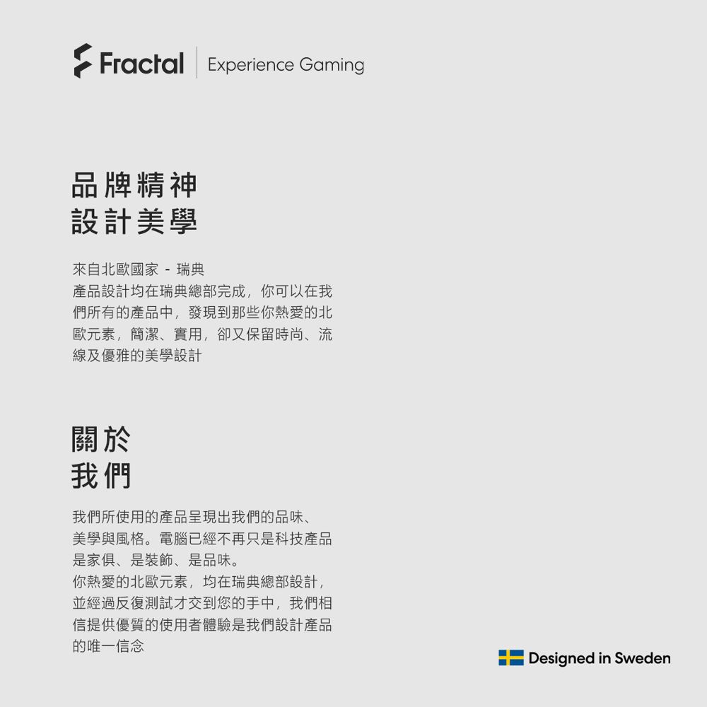 Fractal Experience Gaming品牌精神設計美學來自北歐國家- 瑞典產品設計均在瑞典總部完成,你可以在我們所有的產品中,發現到那些你熱愛的北歐元素,簡潔實用,卻又保留時尚、線及優雅的美學設計關於我們我們所使用的產品呈現出我們的品味、美學與風格。電腦已經不再只是科技產品是家俱、是裝飾、是品味。你熱愛的北歐元素,均在瑞典總部設計,並經過反復測試才交到您的手中,我們相信提供優質的使用者體驗是我們設計產品的唯一信念Designed in Sweden