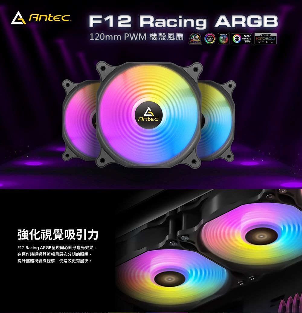 AntecF12 Racing ARGB120mm PWM 機殼風扇RGBAURARGBPOLYCHROMESYNC強化視覺吸引力F12 Racing ARGB呈現同心圆形燈光效果在運作時通過其流暢且層次分明的照明提升整體視覺線條感,使燈效更有層次。AAntec®