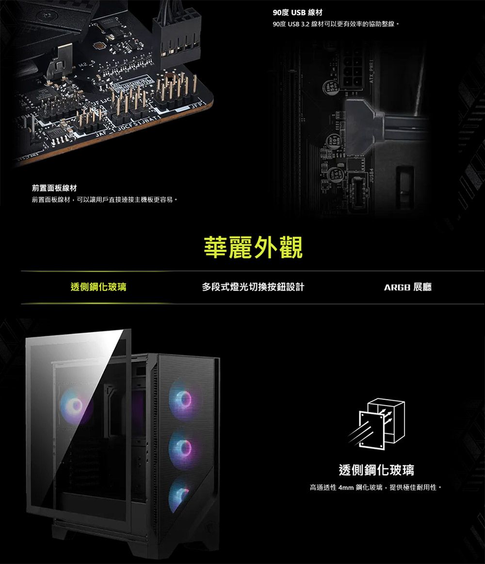 前置面板線材前置面板線材,可以讓用戶直接連接主機板更容易90度 USB 線材90度 USB 3.2 線材可以更有效率的協助整線華麗外觀透側鋼化玻璃多段式燈光切換按鈕設計ARGB 展廳透側鋼化玻璃高通透性 4mm 鋼化玻璃,提供極佳耐用性。