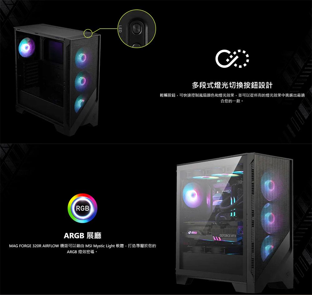 RGBARGB 展廳MAG FORGE 320R AIRFLOW 機殼可以藉由 MSI Mystic Light 軟體,打造專屬於您的ARGB 燈效。多段式燈光切換按鈕設計輕觸按鈕,可快速控制風扇颜色和燈光效果,並可以從所有的燈光效果中挑選出最適合您的一款。GEFORCE RTX