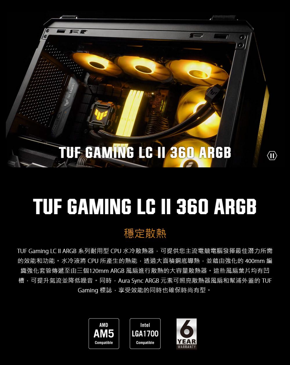 TUF GAMING LC  360 ARGBTUF GAMING LC II 360 ARGB穩定散熱TUF Gaming LC II ARGB 系列耐用型 CPU 水冷散熱器可提供您主流電競電腦發揮最佳潛力所需的效能和功能。水冷 CPU 所產生的熱能透過大面積銅底導熱並藉由強化的 400mm 編織強化套管傳遞至由三個120mm ARGB 風扇進行散熱的大容量散熱器。這些風扇葉片均有凹槽可提升氣流並降低噪音。同時Aura Sync ARGB 元素可照亮散熱器風扇和幫浦外蓋的 TUFGaming 標誌享受效能的同時也確保時尚有型。AMDIntelAM5|LGA17006CompatibleCompatibleYEARWARRANTY