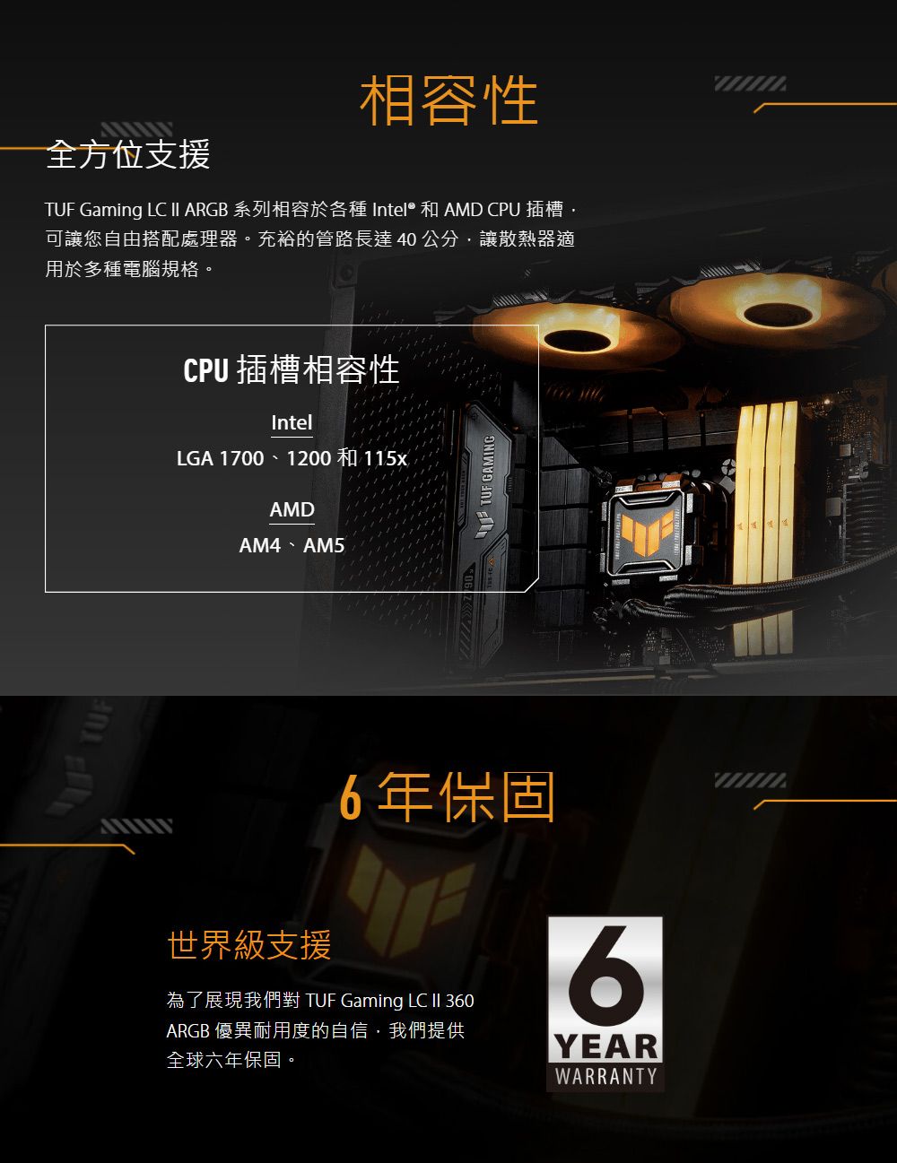 相容性全方位支援TUF Gaming LC II ARGB 系列相容於各種 Intel® 和 AMD CPU 插槽可讓您自由搭配處理器。充裕的管路長達40公分讓散熱器適用於多種電腦規格。CPU 插槽相容性IntelLGA 1700、1200 和115xAMDAM4、AM5TUF GAMING世界級支援6年保固為了展現我們對 TUF Gaming LC  360ARGB 優異耐用度的自信我們提供全球六年保固。6YEARWARRANTY