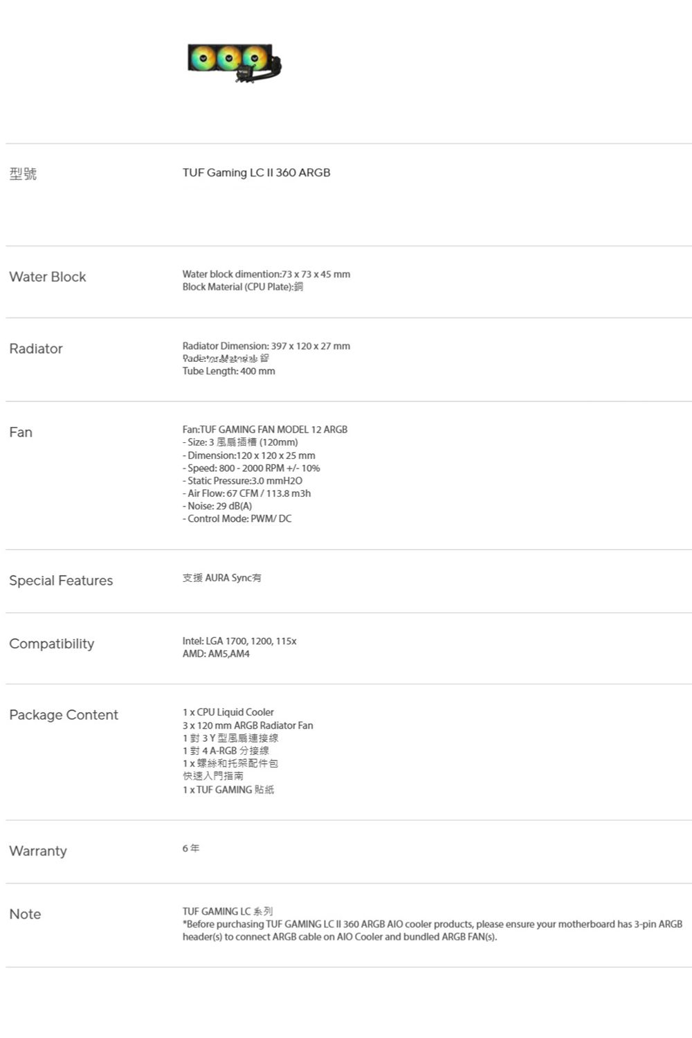 型號TUF Gaming LC  360 ARGBWater BlockWater block dimention73  73  45 mmBlock Material (CPU Plate):RadiarRadiator Dimension: 397  20  27 mm  toTube Length: 400 mmFanFan:TUF GAMING FAN MODEL 12 ARGBize: 3(120mm) Dimension:120  120  25 mm-Speed: 800-2000 RPM  10%-Static Pressure:30 mmH2O-Air Flow: 67 CFM/113.8 m3h- Noise: 29 dB(A)-Control Mode: PWM/DCSpecial Features支援 AURA Sync有CompatibilityIntel: LGA 1700, 1200, 115xAMD: ,AM4Package Content1 x CPU Liquid Cooler3 x 120 mm ARGB Radiator Fan1對3Y型連接線1 對4A-RGB分接線螺絲和托架配件包快速入門指南1x TUF GAMINGWarranty6年NoteTUF GAMING LC 系列Before purchasing TUF GAMING LC  360 ARGB  cooler products, please ensure your motherboard has 3-pin ARGBheader(s) to connect ARGB cable on AIO Cooler and bundled ARGB FAN(S).