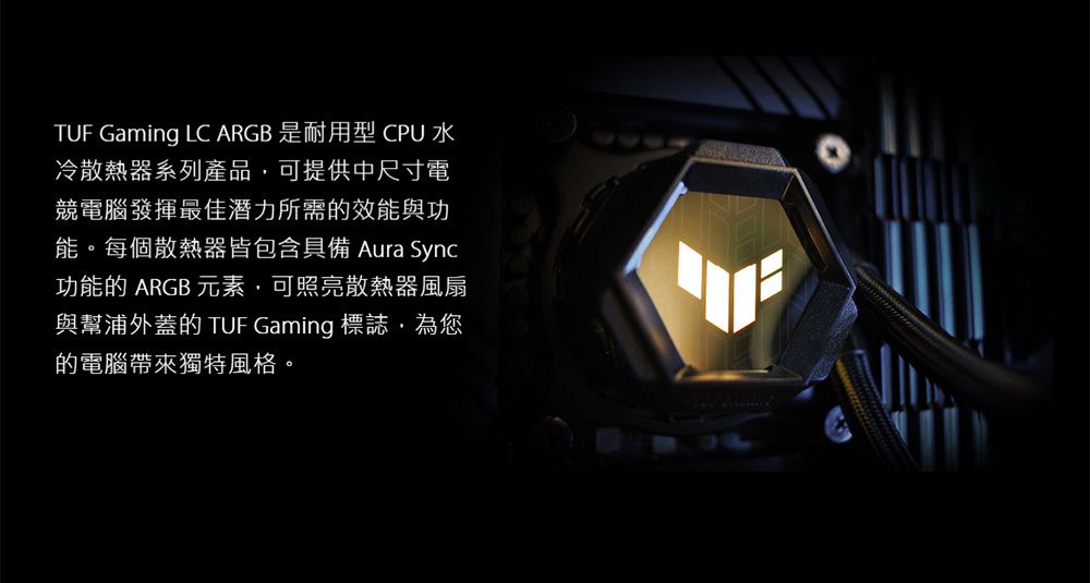 TUF Gaming LC ARGB 是耐用型CPU水冷散熱器系列產品,可提供中尺寸電競電腦發揮最佳潛力所需的效能與功能。每個散熱器皆包含具備 Aura Sync功能的 ARGB 元素,可照亮散熱器風扇與幫浦外蓋的 TUF Gaming 標誌,為您的電腦帶來獨特風格。