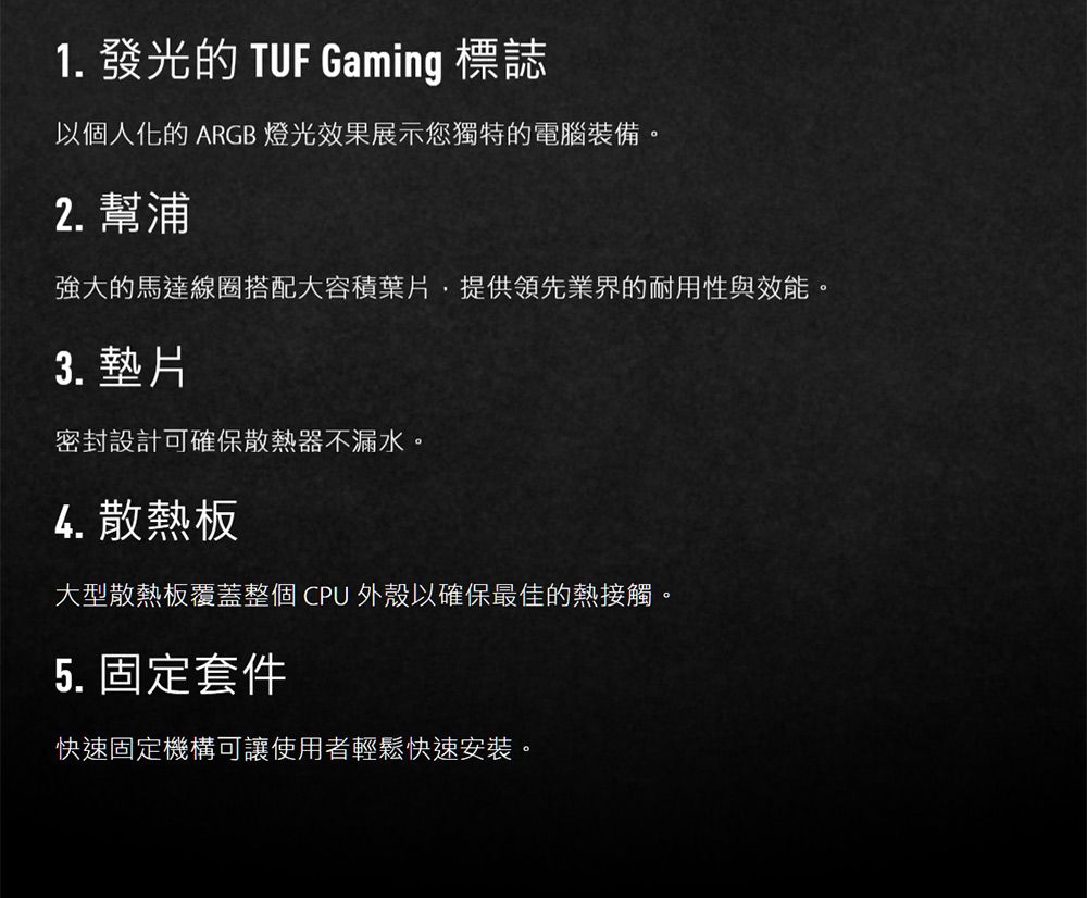 1. 發光的 TUF Gaming 標誌以個人化的 ARGB 燈光效果展示您獨特的電腦裝備。2. 幫浦強大的馬達線圈搭配大容積葉片,提供領先業界的耐用性與效能。3. 墊片密封設計可確保散熱器不漏水。4. 散熱板大型散熱板覆蓋整個 CPU 外殼以確保最佳的熱接觸。5. 固定套件快速固定機構可讓使用者輕鬆快速安裝。