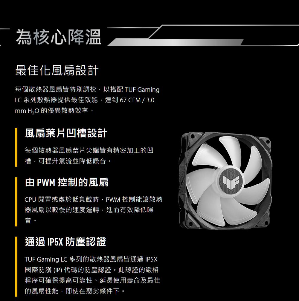 為核心降溫最佳化風扇設計每個散熱器風扇皆特別調校以搭配 TUF GamingLC 系列散熱器提供最佳效能,達到67CFM/3.0  的優異散熱效率。風扇葉片凹槽設計每個散熱器風扇葉片尖端皆有精密加工的凹槽,可提升氣流並降低噪音。 PWM 控制的風扇CPU 閒置或處於低負載時,PWM 控制能讓散熱器風扇以較慢的速度運轉,進而有效降低噪音。通過IP5X防塵認證TUF Gaming LC 系列的散熱器風扇皆通過IP5X國際防護(IP)代碼的防塵認證。此認證的嚴格程序可確保提高可靠性、延長使用壽命及最佳的風扇性能,即使在惡劣條件下。