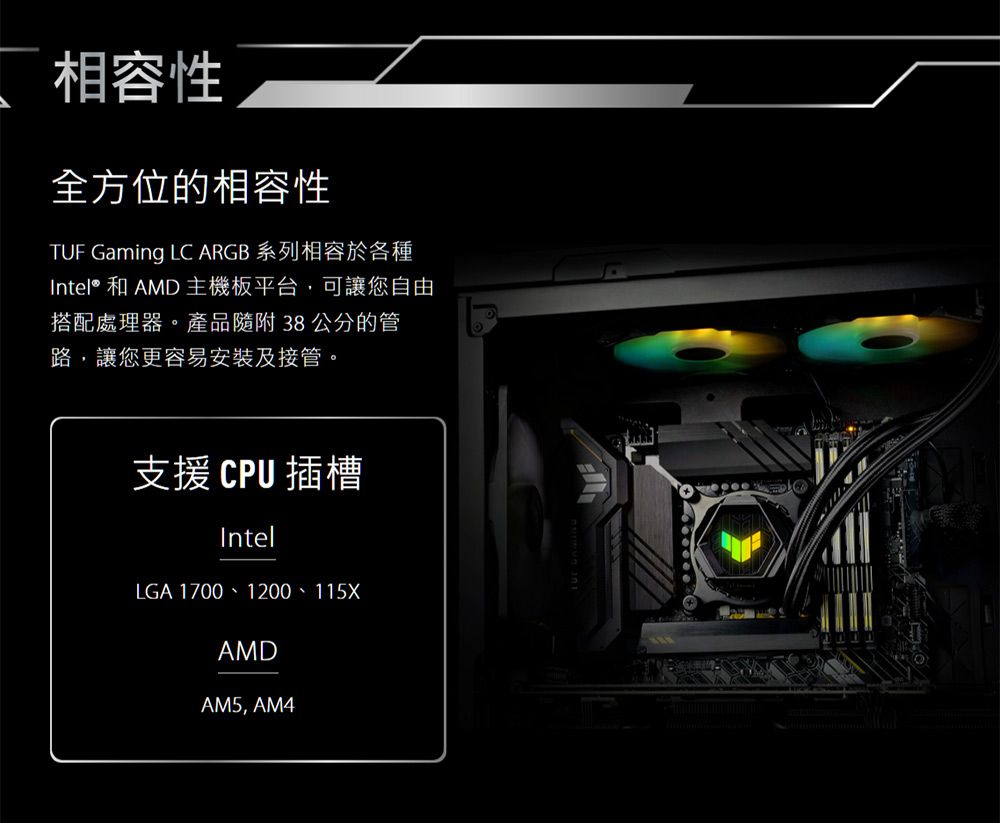 相容性全方位的相容性TUF Gaming LC ARGB 系列相容於各種Intel® 和 AMD 主機板平台,可讓您自由搭配處理器。產品隨附38公分的管路,讓您更容易安裝及接管。支援CPU插槽IntelLGA 1700、1200、115XAMDAM5, AM4