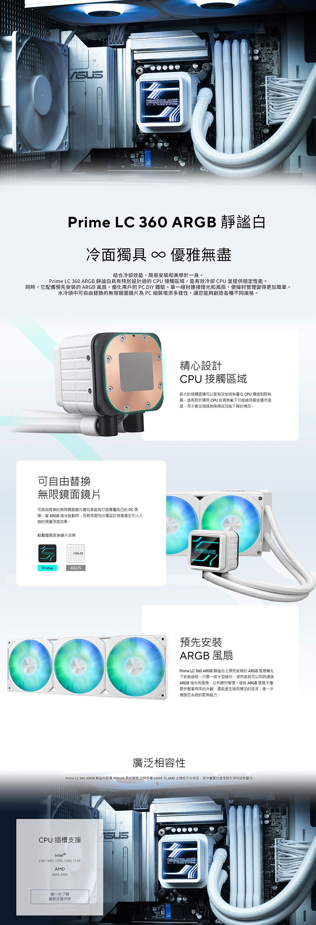 PRIMEPrime LC 360 ARGB 冷面獨具 ∞ 優雅無盡結合冷卻效能、簡易安裝和美學於一身Prime LC 360 ARGB 白具有特別設計過的CPU接觸區域能有效冷卻CPU並提供穩定性能。同時它配備預先安裝的ARGB優化用戶的DIY體驗。單一線材連接燈光和風扇,使線材管理變得更加簡單。水冷頭中可由替換的無限鏡面鏡片 PC 組裝增添多樣性,讓您能夠創造各種不同風格。可自由替換無限鏡面鏡片可自由替換的無限鏡面鏡片讓玩家能夠打造專屬自己的 PC 美學。當 ARGB 燈光啟動時,反射表面和分層設計將會產生引人勝的視覺深度效果。點擊體驗更換鏡片效果PRIMEPrimeASUS精心設計CPU 接觸區域較大的接觸面積可更有效地將從 CPU 傳遞到散熱器。這有助於確保CPU在高負載下仍能維持最佳運作溫度,而不會出現過熱降頻或效能下降的情況。PRIMEPRIME000預先安裝ARGB 風扇Prime LC 360 ARGB 謐白上預先安裝的ARGB風扇簡化了安裝過程。只需一條Y型線材,使用者就可以同時連接ARGB 燈光和風扇,以利線材管理。這些ARGB風扇不僅提供整潔有序的外觀,還能產生強勁穩定的氣流,進一步增強您系統的散熱能力。廣泛相容性Prime LC 360 ARGB 靜自配備 400mm 長的管路,並與多種 Intel® 和 AMD 主機板平台相容,提供豐富的處理器支援和組裝靈活性。CPU插槽支援Intel®LGA 1851,1700,1200,115XAMD AM4進一步了解最新支援列表SUSPRIME