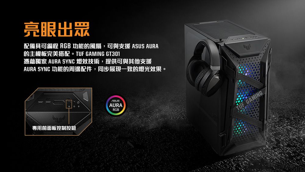 亮眼出眾配備具可編程 RGB功能的風扇,可與支援 AURA的主機板完美搭配。TUF GAMING GT301憑藉獨家 AURA SYNC 效技術,提供可與其他支援AURA SYNC 功能的周邊配件,同步展現一致的燈光效果。專用前面板控制按鈕ASUSAURARGB