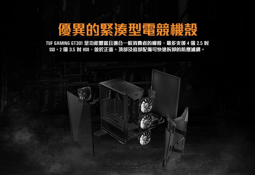 優異的緊湊型電競機殼TUF GAMING GT301 是功能豐富且適合一般消費者的機殼,最多支援 4個 2.5 SSD2 個 3.5  HDD,並於正面、頂部及底部配備可快速拆卸的防塵濾網。