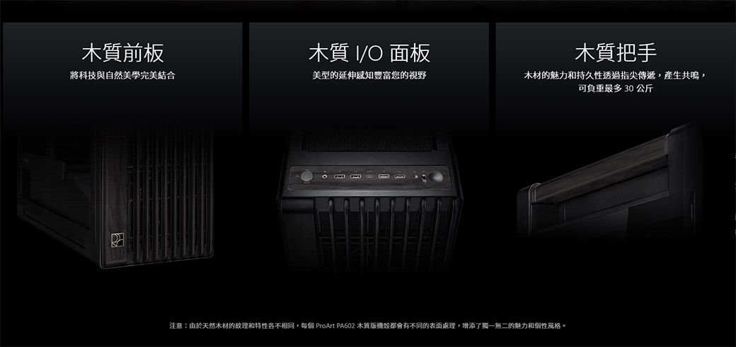 前板木質 O面板木質把手將科技與自然美學完美結合美型的延伸豐富您的視野木材的魅力和持久性透過指尖傳遞,產生共鳴,可負重30公斤注意:由於天然木材的紋理和特性各不相同,每個 ProArt PA602 木質版都會有不同的表面處理,增添了獨一無二的魅力和個性風格。