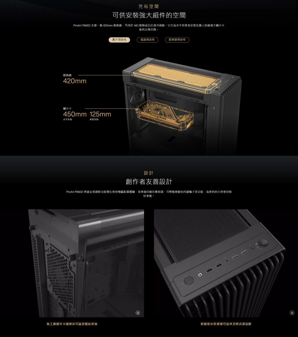 充裕空間可供強大組件的空間ProArt PA602 支援一個 420mm 散熱器可用於  散熱或自訂液冷它也為水平和位置上的最強大顯示卡提供足夠空間。散熱器420mm顯示卡450mm 125mm水平安裝垂直安裝最大相容性散熱器相容性設計創作者友善設計ProArt PA602 透過全套創新功能簡化您的電腦配置體驗並透過自動灰塵偵測,可輕鬆移動的內建輪子等功能,為便利的日常使用做好準備。免工具顯示卡插槽可讓您輕鬆安装前面板灰偵測可提供及時清潔提配