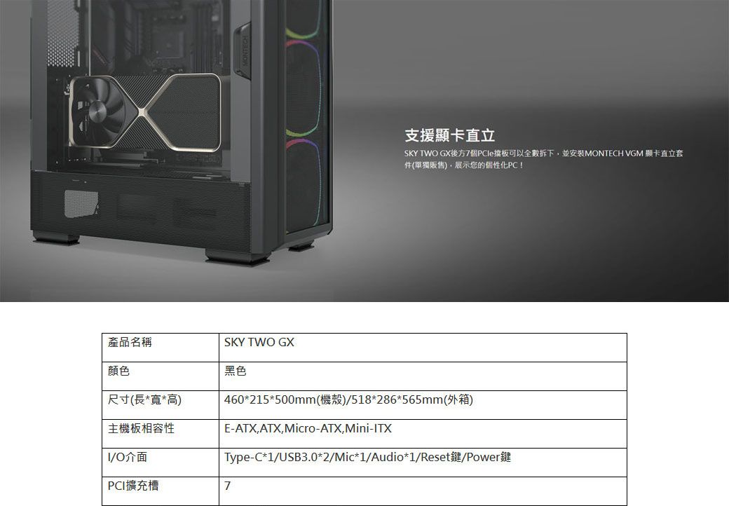 產品名稱SKY TWO GX顏色尺寸(長*寬*高支援顯卡直立SKY TWO GX後方7個PCle擋板可以全數拆下並安裝MONTECH VGM 顯卡直立套件(單獨販售),展示您的個性化PC!黑色460*215*500mm(機殼)/518*286*565mm(外箱)主機板相容性E-ATX,ATX,Micro-ATX,Mini-TXI/O介面Type-C*1/USB3.0*2/Mic*1/Audio*1/Reset鍵/Power鍵PCI擴充槽7