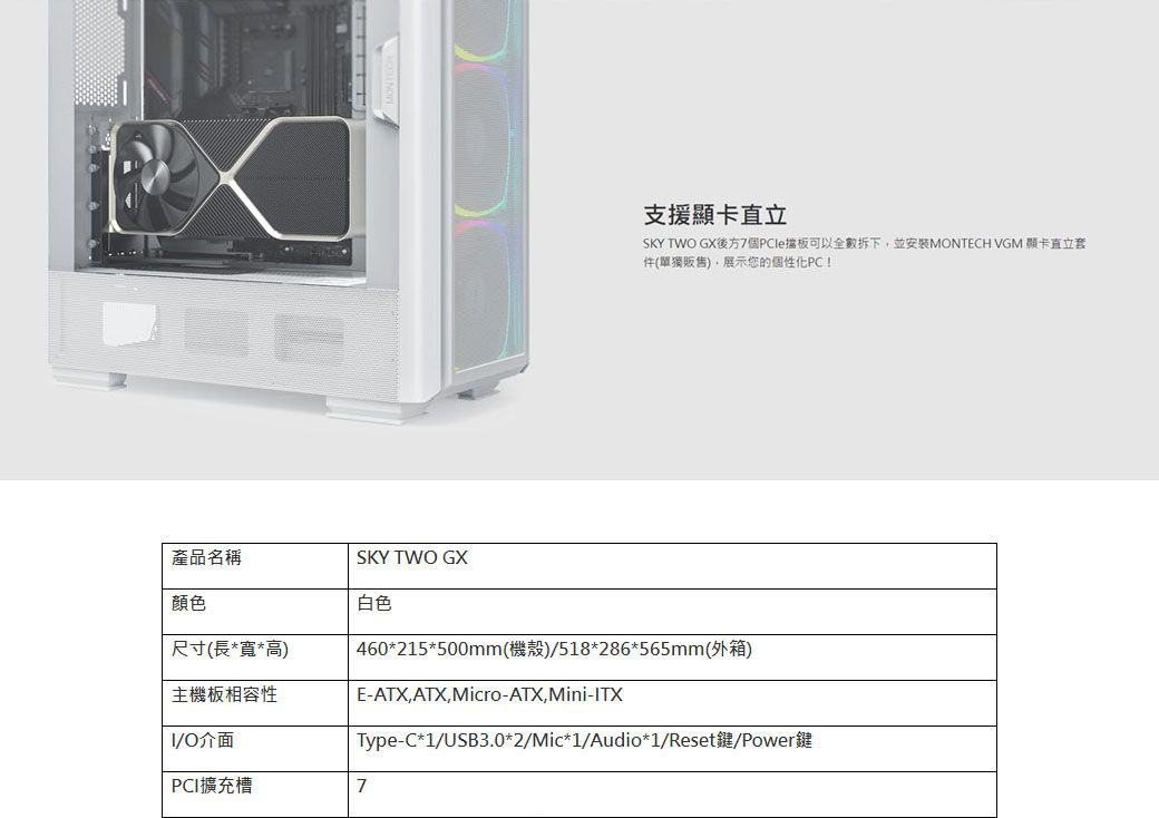 支援顯卡直立SKY TWO GX後方7個PCle擋板可以全數拆下並安装MONTECH VGM 顯卡直立套件(單獨販售),展示您的個性化PC!白色產品名稱SKY TWO GX顏色尺寸(長*寬*高)主機板相容性O介面 460*215*500mm(機殼)/518*286*565mm(外箱)E-ATX,ATX,Micro-ATX,Mini-ITXType-C*1/USB3.0*2/Mic*1/Audio*1/Reset鍵/Power鍵PCI擴充槽7