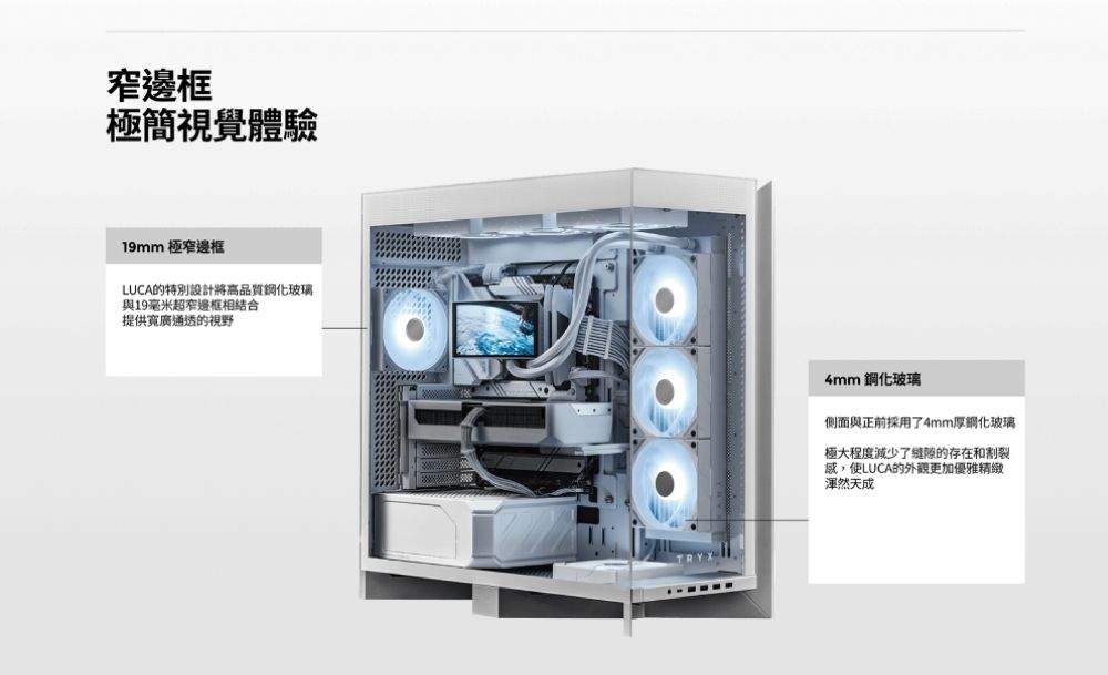 邊框極簡視覺體驗19mm 極窄邊框LUCA的特別設計將高品質鋼化玻璃與19毫米超窄邊框結合提供寬廣通透的視野4mm 鋼化玻璃側面與正前採用了4mm厚鋼化玻璃極大程度減少了縫隙的存在和割裂感,使LUCA的外觀更加優雅精緻渾然天成