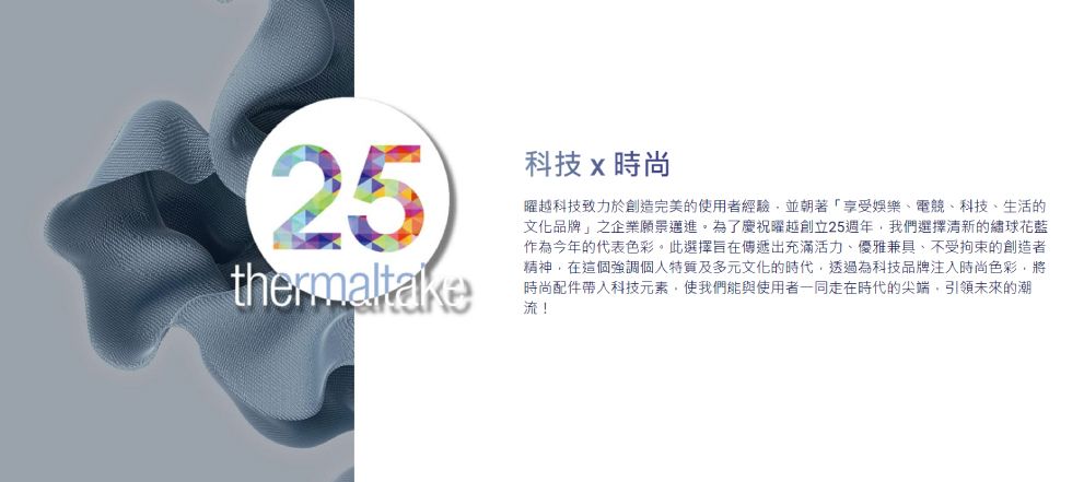 25thermaltake科技時尚越科技致力於創造完美的使用者經驗並朝著「享受娛樂電、科技、生活的文化品牌」之企業願景邁進。為了慶祝曜越創立25週年我們選擇清新的繡球花藍作為今年的代表色彩。此選擇旨在傳遞出充滿活力、優雅兼具、不受拘束的創造者精神在這個強調個人特質及多元文化的時代透過為科技品牌注入時尚色彩,將時尚配件科技元素,使我們能與使用者一同走在時代的尖端,引領未來的潮流!