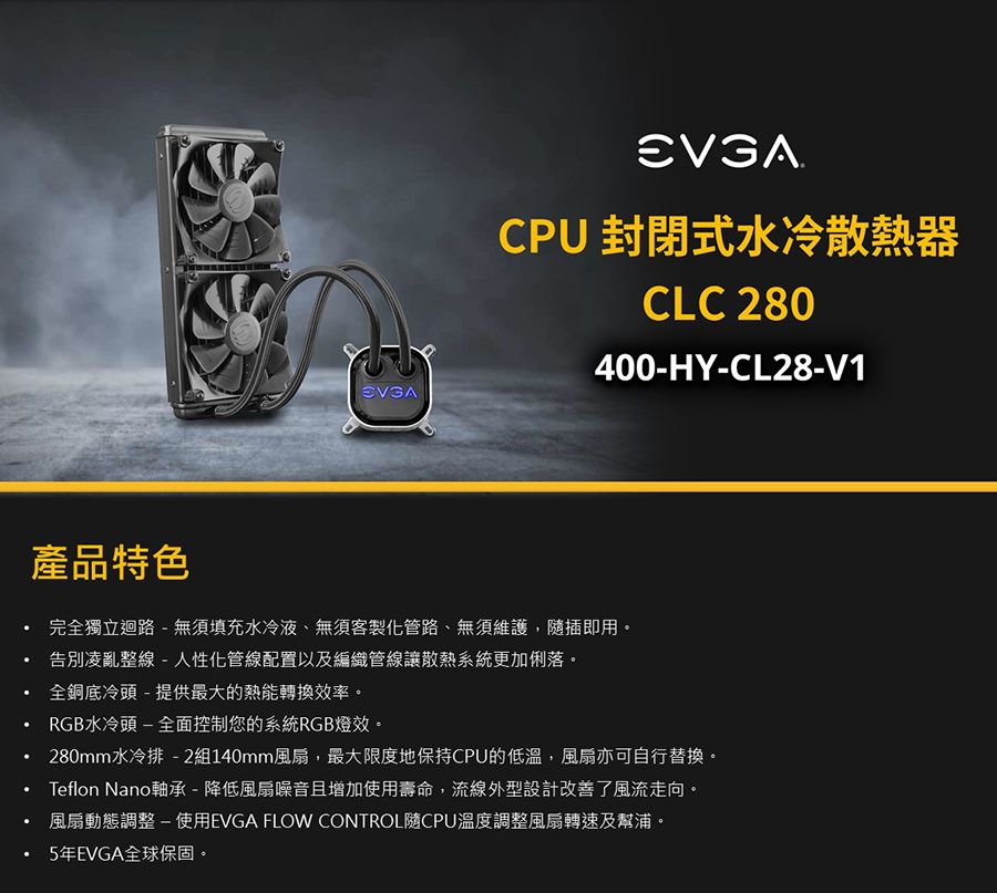 CPU 封閉式水冷散熱器CLC 280400-HY-CL28-V1產品特色完全獨立迴路 - 無須填充水冷液、無須客製化管路、無須維護,插即用。告別凌亂整線-人性化管線配置以及編織管線讓散熱系統更加俐落。全銅底冷頭-提供最大的熱能轉換效率。RGB水冷頭-全面控制您的系統RGB燈效。280mm水冷排-2組140mm風扇,最大限度地保持CPU的低溫,風扇亦可自行替換。Teflon Nano軸承-降低風扇噪音且增加使用壽命,流線外型設計改善了風流走向。風扇動態調整-使用EVGA FLOW CONTROL隨CPU溫度調整風扇轉速及幫浦。5年EVGA全球保固。