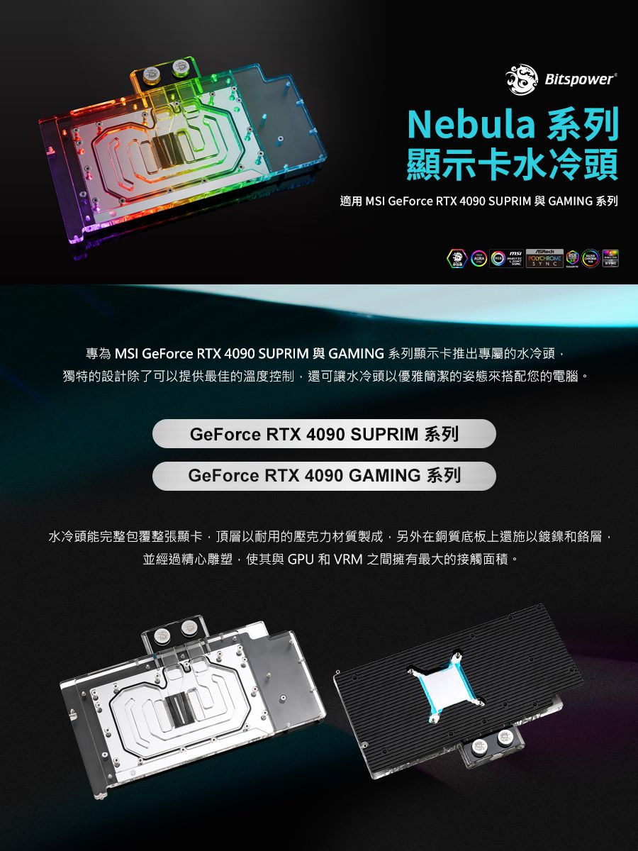 Bitspower®Nebula 系列顯示卡水冷頭適用 MSI GeForce RTX 4090 SUPRIM 與 GAMING 系列專為 MSI GeForce RTX 4090 SUPRIM 與 GAMING 系列顯示卡推出專屬的水冷頭獨特的設計除了可以提供最佳的溫度控制還可讓水冷頭以優雅簡潔的姿態來搭配您的電腦。GeForce RTX 4090 SUPRIM 系列GeForce RTX 4090 GAMING 系列水冷頭能完整包覆整張顯卡頂層以耐用的壓克力材質製成,另外在銅質底板上還施以鍍鎳和鉻層,並經過精心雕塑,使其與GPU 和VRM 之間擁有最大的接觸面積。