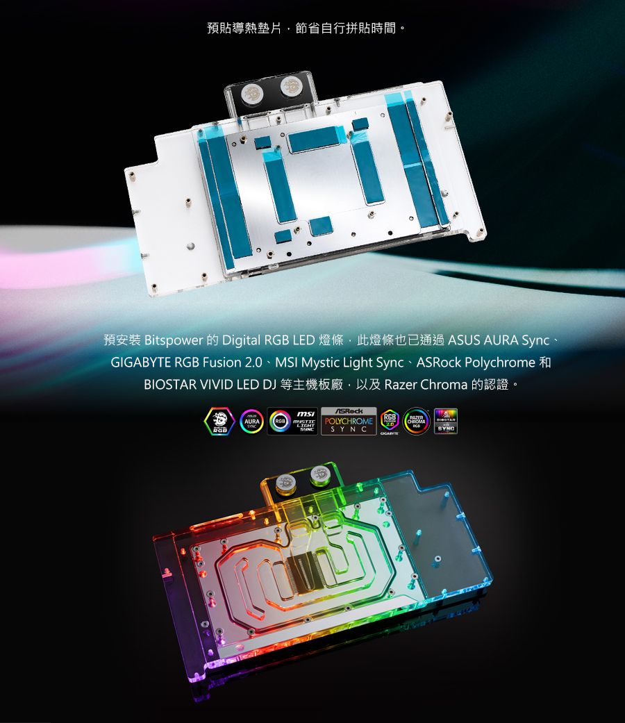 預貼導熱墊片節省自行拼貼時間。預安裝 Bitspower 的 Digital  LED燈條此燈條也已通過 ASUS AURA Sync、 RGB Fusion 2.0 MSI Mystic Light Sync  PolychromeBIOSTAR VIVID LED DJ 等主機板廠以及 Razer Chroma 的認證。AURARGBmsiLIGHTRGBASRockPOLYCHROME SYNCGIGABYTE
