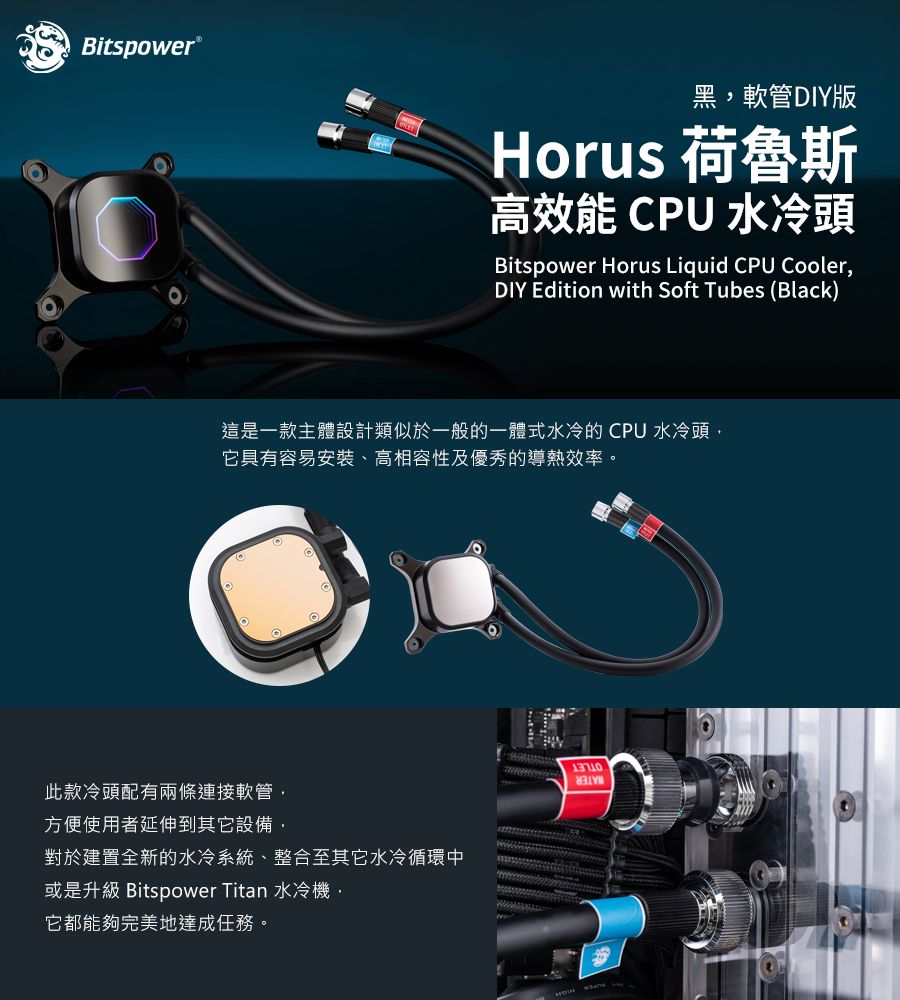 itspower®黑軟管DIY版Horus 荷魯斯高效能 CPU 水冷頭Bitspower Horus Liquid CPU CoolerDIY Edition with Soft Tubes (Black)這是一款主體設計類似於一般的一體式水冷的CPU 水冷頭,它具有容易安裝、高相容性及優秀的導熱效率。此款冷頭配有兩條連接軟管,方便使用者延伸到其它設備,對於建置全新的水冷系統、整合至其它水冷循環中或是升級 Bitspower Titan 水冷機,它都能夠完美地達成任務。B