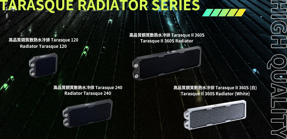 TARASQU RADIATOR SERIES高品質銅質散熱水冷 Tarasque 120Radiator Tarasque 120高品質銅質散熱水冷排 Tarasque 240Radiator Tarasque 240Tarasque  Tarasque  360S RadiatorTarasque  360S (E)Tarasque  360S Radiator (White)HIGH QUALITY