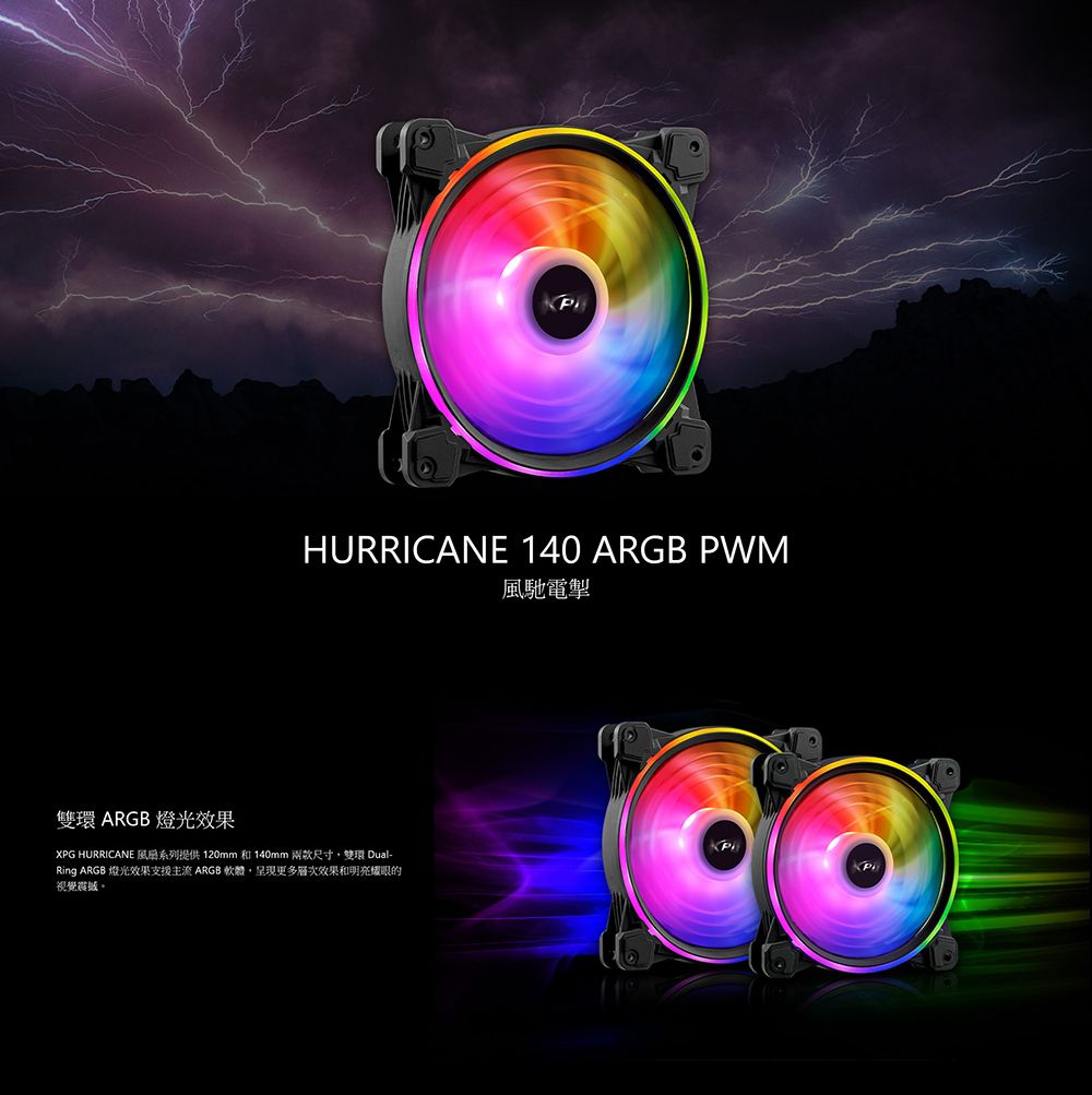 HURRICANE 140 ARGB PWM風馳電掣雙環 ARGB 燈光效果XPG HURRICANE 系列提供 120mm 和 140mm 兩款尺寸雙環 Dual-Ring ARGB 燈光效果支援主流 ARGB 軟體呈現更多層次效果和明亮耀眼的視覺