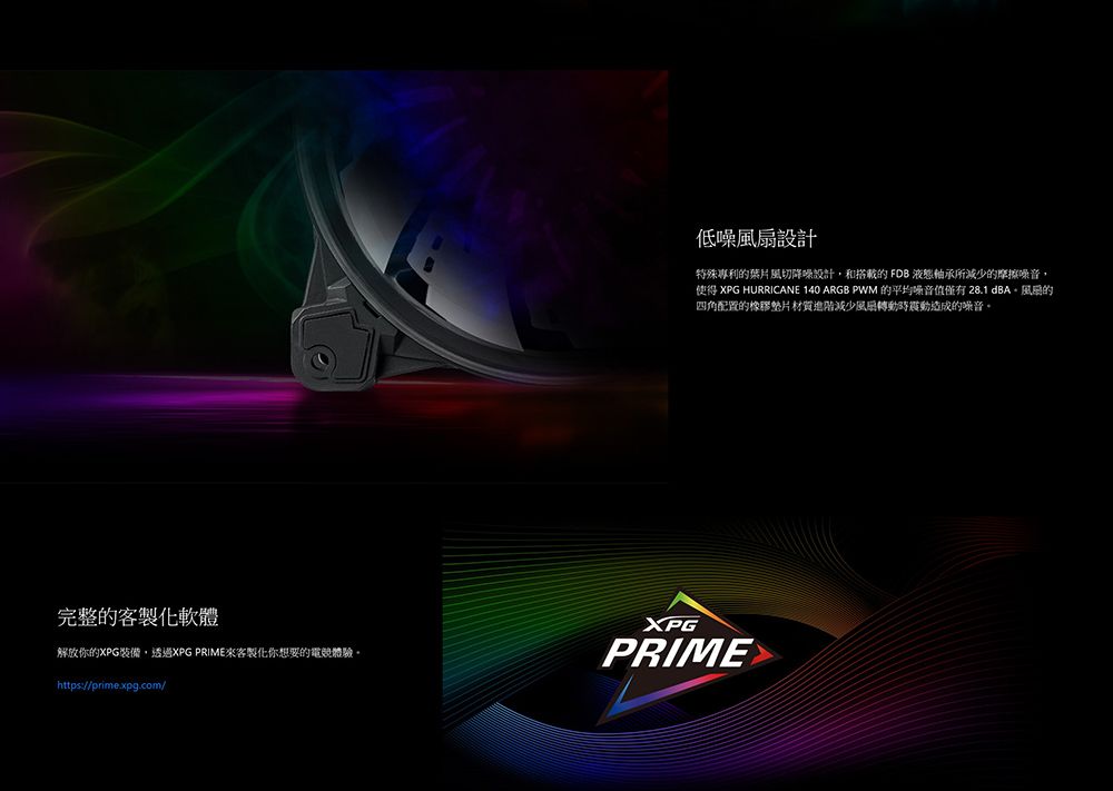 低噪設計特殊專利葉片風切降噪設計和搭載的 FDB 液態軸承所減少的摩擦噪音,使得 XPG HURRICANE 140 ARGB PWM 的平均噪音值僅有 28.1 dBA的四角配置的橡膠墊片材質進階減少風扇轉動時震動造成的噪音完整的客解放你的XPG裝備,透過XPG PRIME來客製化你想要的電競體驗。https://prime.xpg.com/XPGPRIME