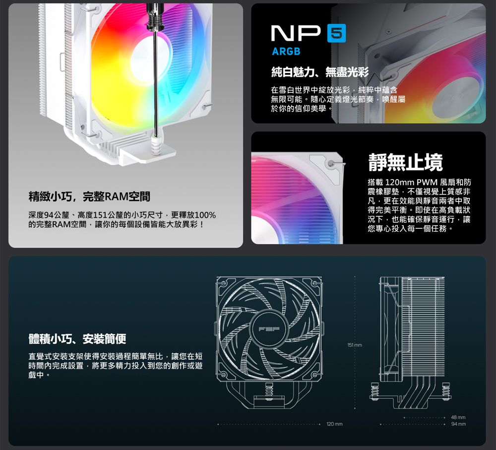 精緻小巧完整RAM空間深度94公釐、高度151公釐的小巧尺寸更釋放100%的完整RAM空間讓你的每個設備皆能大放異彩!體積小巧、安裝簡便NP 5ARGB純白魅力、無盡光彩在雪白世界中綻放光彩純粹中蘊含無限可能。隨心定義燈光節奏,喚醒屬於你的信仰美學。靜無止境搭載 120 PWM 風扇和防震橡膠墊,不僅視覺上質感非凡,更在效能與靜音兩者中取得完美平衡。即使在高負載狀況下,也能確保靜音運行,讓您專心投入每一個任務。151 mm直覺式安装支架使得安裝過程簡單無比,讓您在短時間內完成設置,將更多精力投入到您的創作或遊戲中。48mm120mm94 mm