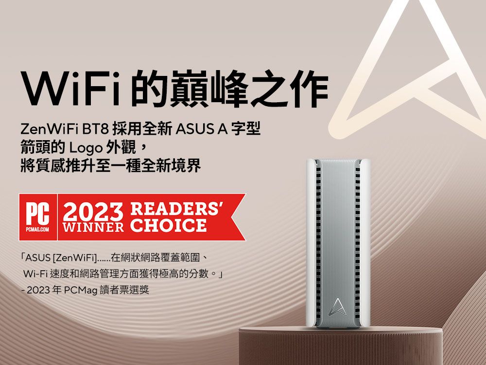 WiFi的巔峰之作 BT8 採用全新ASUS A字型箭頭的 Logo 外觀,將質感推升至一種全新境界PC 2023 READERSPCMAG.COMWINNER CHOICEASUS [ZenWiFi在網狀網絡覆蓋範圍、Wi-Fi速度和網路管理方面獲得極高的分數。」-2023年PCMag 讀者票選獎