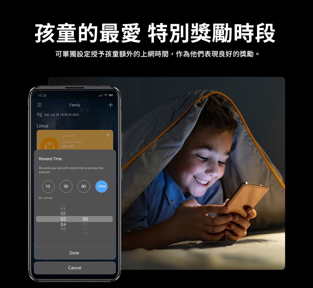 孩童的最愛 特別獎勵時段可單獨設定授予孩童額外的上網時間,作為他們表現良好的獎勵。16:38Family Sat Jun 25 16:38:25 2022LinusDevice 3Time Not setReward TimeReward your kid with more time to access theInternet103060OtherBy minute0102030405000102DoneCancel