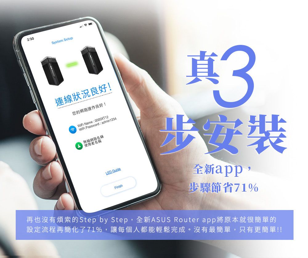 2:30System Setup連線狀況良好!您的網路運作良好! WiFi Name: 0000XT12WiFi Password: admin1234無線路名稱使用者名稱 GuideFinish真步安裝全新app,步驟節省71%再也沒有煩索的Step by Step,全新ASUS Router app將原本就很簡單的設定流程再簡化了71%,讓每個人都能輕鬆完成。沒有最簡單,只有更簡單!!