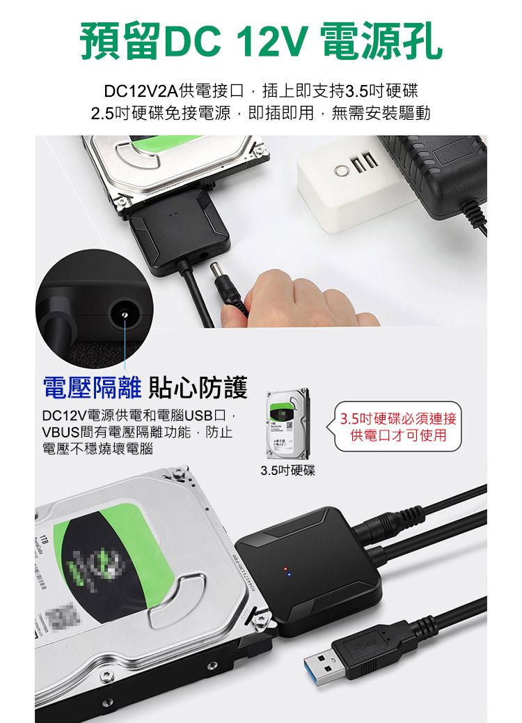 預留DC 12V 電源孔DC12V2A供電接口,插上即支持3.5硬碟2.5吋硬碟免接電源,即插即用,無需安裝驅動電壓隔離 貼心防護DC12V電源供電和電腦USB口,VBUS間有電壓隔離功能,防止電壓不穩燒壞電腦3.5吋硬碟3.5吋硬碟必須連接供電口才可使用