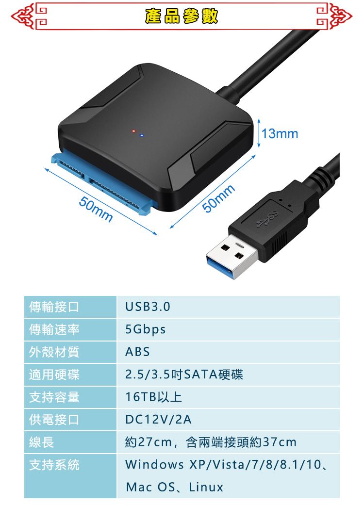 50mm產品參數50mm13mm傳輸接口USB3.0傳輸速率5Gbps外殼材質ABS適用硬碟2.5/3.5吋SATA硬碟支持容量供電接口線長支持系統16TB以上DC12V/2A約27cm,含兩端接頭約37cmWindows XP/Vista/7/8/8.1/10、Mac OS、Linux