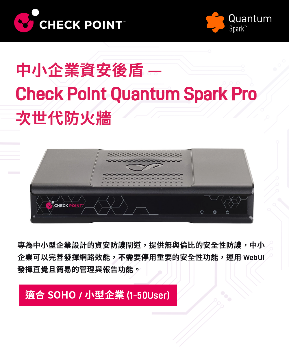 CHECK POINTQuantumSpark 中小企業資安後盾 Check Point Quantum Spark Pro次世代防火牆CHECK POINT專為中小型企業設計的資安防護閘道,提供無與倫比的安全性防護,中小企業可以完善發揮網路效能,不需要停用重要的安全性功能,運用 發揮直覺且簡易的管理與報告功能。適合 SOHO / 小型企業(1-50User)