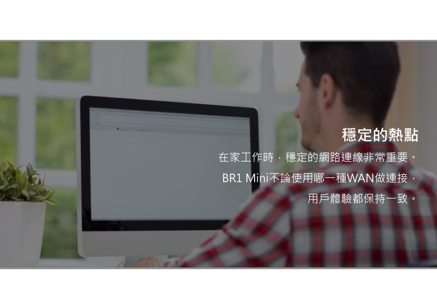 穩定的熱點在家工作時,穩定的網路連線非常重要BR1 Mini不論使用哪一種WAN做連接,用戶體驗都保持一致。