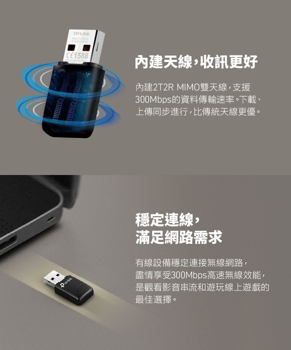TPLINK -CE1588內建天線,收訊更好內建2T2R MIMO雙天線,支援300Mbps的資料傳輸速率。下載、上傳同步進行,比傳統天線更優。穩定連線,滿足網路需求有線設備穩定連接無線網路,盡情享受300Mbps高速無線效能,是觀看影音串流和遊玩線上遊戲的最佳選擇。