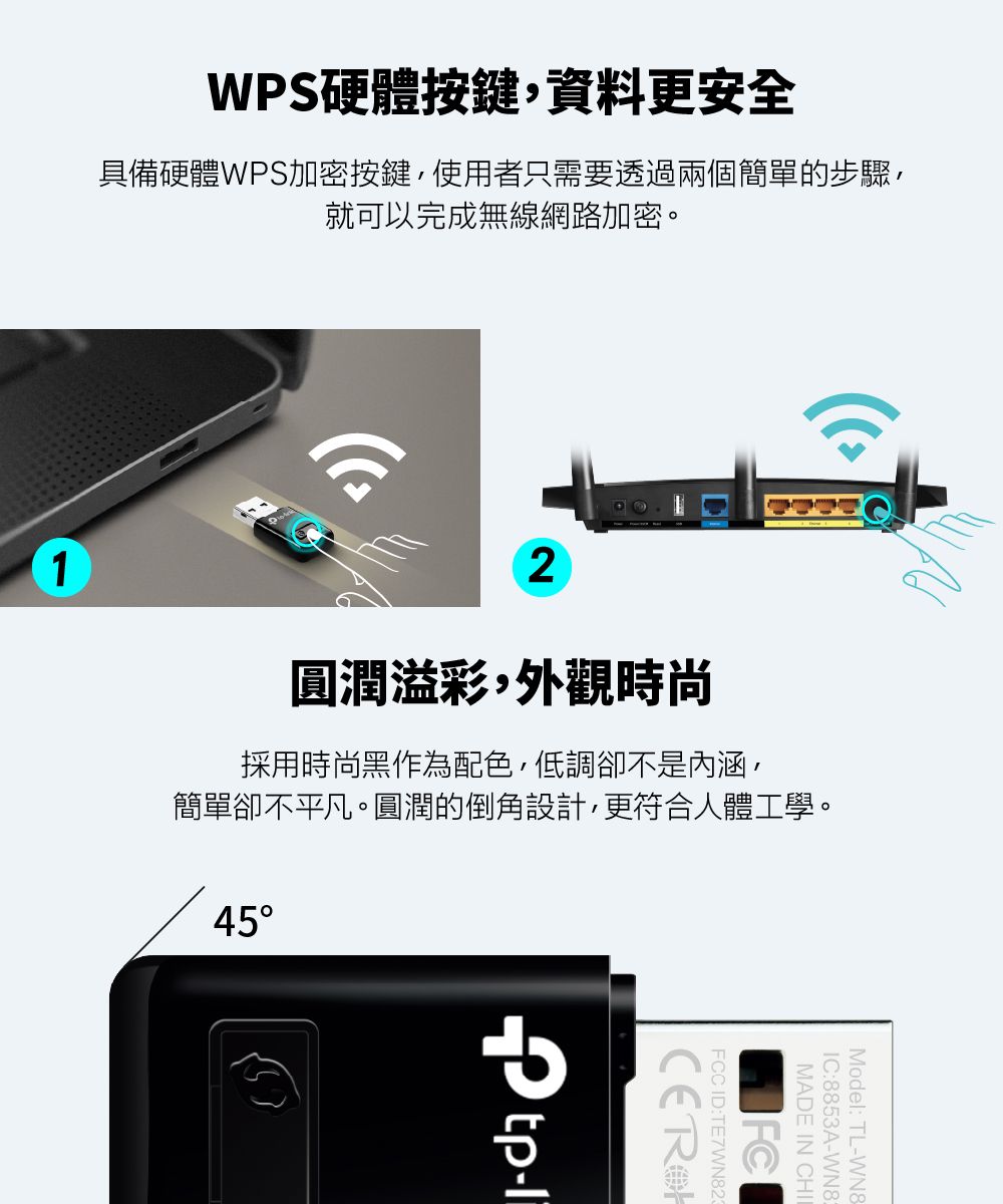 WPS硬體按鍵,資料更安全具備硬體WPS加密按鍵,使用者只需要透過兩個簡單的步驟,就可以完成無線網路加密。12圓潤溢彩,外觀時尚採用時尚黑作為配色,低調卻不是內涵,簡單卻不平凡。圓潤的倒角設計,更符合人體工學。45Model: TL-WN8IC:8853A-WN8MADE IN CHIFCCID:TE7WN82-li