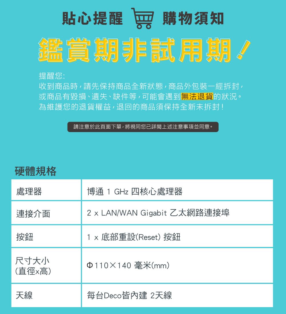 貼心提醒 窖 購物須知鑑賞期非試用期提醒您:收到商品時請先保持商品全新狀態,商品外包裝一經,或商品有毀損、遺失、缺件等,可能會遇到無法退貨的狀況。為維護您的退貨權益,退回的商品須保持全新未拆封!硬體規格請注意於此頁面下單,將視同您已詳閱上述注意事項並同意。處理器博通 1 GHz 四核心處理器連接介面2  LAN/WAN Gigabit 乙太網路連接埠按鈕1x 底部重設(Reset)按鈕尺寸大小110140毫米(mm)(直徑x高)天線每台Deco皆 2天線