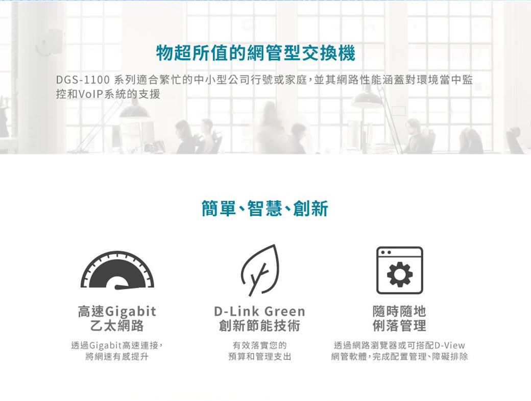 物超所值的網管型交換機DGS-1100 系列適合繁忙的中小型公司行號或家庭,並其網路性能涵蓋對環境當中監控和VoIP系統的支援簡單、智慧、創新高速Gigabit乙太網路D-Link Green創新節能技術隨時隨地俐落管理透過Gigabit高速連接,將網速有感提升有效落實您的預算和管理支出透過網路瀏覽器或可搭配D-View網管軟體,完成配置管理、障礙排除