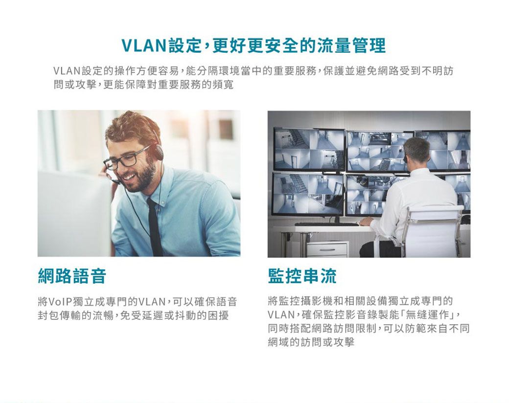 VLAN設定更好更安全的流量管理VLAN設定的操作方便容易,能分隔環境當中的重要服務,保護並避免網路受到不明訪問或攻擊,更能保障對重要服務的頻寬網路語音將VoIP獨立成專門的VLAN,可以確保語音封包傳輸的流暢,免受延遲或抖動的困擾監控串流將監控攝影機和相關設備獨立成門的VLAN,確保監控影音錄製能運作」,同時搭配網路訪問限制,可以防範來自不同網域的訪問或攻擊