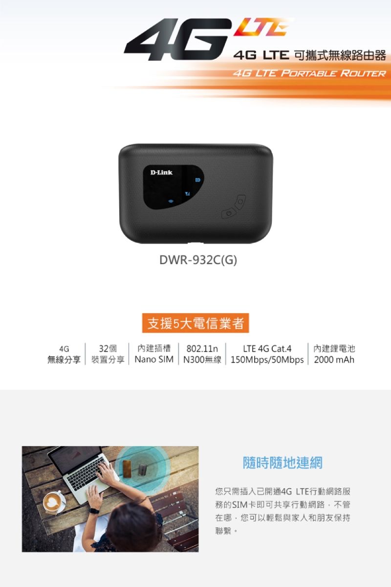 45LTE4G LTE 可攜式無線路由器4G LTE PORTABLE ROUTERD-LinkDDWR-932C(G)支援5大電信業者4G32個內建插槽802.11nLTE 4G Cat.4內建鋰電池無線分享  裝置分享Nano SIM N300無線 150Mbps/50Mbps2000 mAh隨時隨地連網您只需插入已開通4G LTE行動網路服務的SIM卡即可共享行動網路不管在哪,您可以輕鬆與家人和朋友保持聯繫。